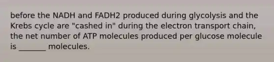 before the NADH and FADH2 produced during glycolysis and the Krebs cycle are "cashed in" during the electron transport chain, the net number of ATP molecules produced per glucose molecule is _______ molecules.