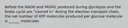 Before the NADH and FADH2 produced during glycolysis and the Krebs cycle are "cashed in" during the electron transport chain, the net number of ATP molecules produced per glucose molecule is ______ molecules