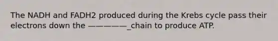 The NADH and FADH2 produced during the <a href='https://www.questionai.com/knowledge/kqfW58SNl2-krebs-cycle' class='anchor-knowledge'>krebs cycle</a> pass their electrons down the —————_chain to produce ATP.