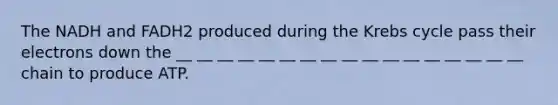 The NADH and FADH2 produced during the Krebs cycle pass their electrons down the __ __ __ __ __ __ __ __ __ __ __ __ __ __ __ __ __ chain to produce ATP.