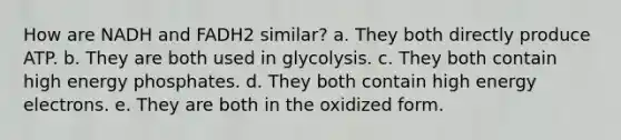 How are NADH and FADH2 similar?​ a. ​They both directly produce ATP. b. ​They are both used in glycolysis. c. ​They both contain high energy phosphates. d. ​They both contain high energy electrons. e. ​They are both in the oxidized form.