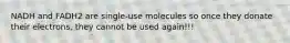 NADH and FADH2 are single-use molecules so once they donate their electrons, they cannot be used again!!!