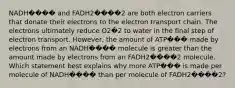 NADH���� and FADH2����2 are both electron carriers that donate their electrons to the electron transport chain. The electrons ultimately reduce O2�2 to water in the final step of electron transport. However, the amount of ATP��� made by electrons from an NADH���� molecule is greater than the amount made by electrons from an FADH2����2 molecule. Which statement best explains why more ATP��� is made per molecule of NADH���� than per molecule of FADH2����2?