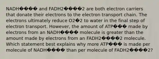 NADH���� and FADH2����2 are both electron carriers that donate their electrons to the electron transport chain. The electrons ultimately reduce O2�2 to water in the final step of electron transport. However, the amount of ATP��� made by electrons from an NADH���� molecule is greater than the amount made by electrons from an FADH2����2 molecule. Which statement best explains why more ATP��� is made per molecule of NADH���� than per molecule of FADH2����2?