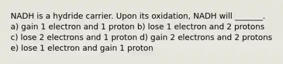 NADH is a hydride carrier. Upon its oxidation, NADH will _______. a) gain 1 electron and 1 proton b) lose 1 electron and 2 protons c) lose 2 electrons and 1 proton d) gain 2 electrons and 2 protons e) lose 1 electron and gain 1 proton