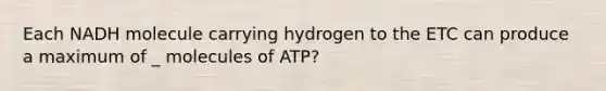 Each NADH molecule carrying hydrogen to the ETC can produce a maximum of _ molecules of ATP?