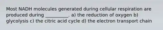 Most NADH molecules generated during cellular respiration are produced during __________. a) the reduction of oxygen b) glycolysis c) the citric acid cycle d) the electron transport chain