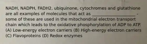 NADH, NADPH, FADH2, ubiquinone, cytochromes and glutathione are all examples of molecules that act as _____________________ - some of these are used in the mitochondrial electron transport chain which leads to the oxidative phosphorylation of ADP to ATP. (A) Low-energy electron carriers (B) High-energy electron carriers (C) Flavoproteins (D) Redox enzymes