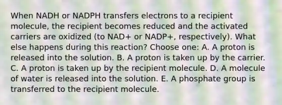 When NADH or NADPH transfers electrons to a recipient molecule, the recipient becomes reduced and the activated carriers are oxidized (to NAD+ or NADP+, respectively). What else happens during this reaction? Choose one: A. A proton is released into the solution. B. A proton is taken up by the carrier. C. A proton is taken up by the recipient molecule. D. A molecule of water is released into the solution. E. A phosphate group is transferred to the recipient molecule.