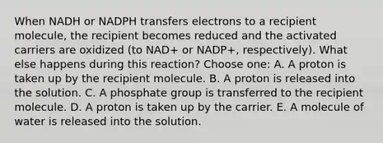 When NADH or NADPH transfers electrons to a recipient molecule, the recipient becomes reduced and the activated carriers are oxidized (to NAD+ or NADP+, respectively). What else happens during this reaction? Choose one: A. A proton is taken up by the recipient molecule. B. A proton is released into the solution. C. A phosphate group is transferred to the recipient molecule. D. A proton is taken up by the carrier. E. A molecule of water is released into the solution.