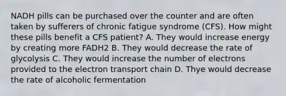 NADH pills can be purchased over the counter and are often taken by sufferers of chronic fatigue syndrome (CFS). How might these pills benefit a CFS patient? A. They would increase energy by creating more FADH2 B. They would decrease the rate of glycolysis C. They would increase the number of electrons provided to the electron transport chain D. Thye would decrease the rate of alcoholic fermentation