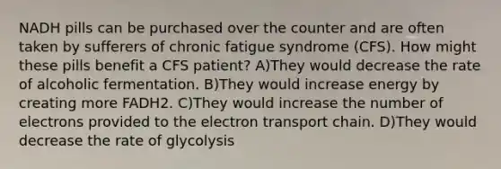 NADH pills can be purchased over the counter and are often taken by sufferers of chronic fatigue syndrome (CFS). How might these pills benefit a CFS patient? A)They would decrease the rate of alcoholic fermentation. B)They would increase energy by creating more FADH2. C)They would increase the number of electrons provided to <a href='https://www.questionai.com/knowledge/k57oGBr0HP-the-electron-transport-chain' class='anchor-knowledge'>the electron transport chain</a>. D)They would decrease the rate of glycolysis