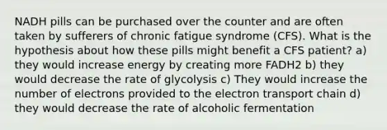 NADH pills can be purchased over the counter and are often taken by sufferers of chronic fatigue syndrome (CFS). What is the hypothesis about how these pills might benefit a CFS patient? a) they would increase energy by creating more FADH2 b) they would decrease the rate of glycolysis c) They would increase the number of electrons provided to the electron transport chain d) they would decrease the rate of alcoholic fermentation