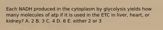 Each NADH produced in the cytoplasm by glycolysis yields how many molecules of atp if it is used in the ETC in liver, heart, or kidney? A. 2 B. 3 C. 4 D. 6 E. either 2 or 3