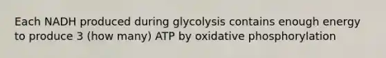 Each NADH produced during glycolysis contains enough energy to produce 3 (how many) ATP by oxidative phosphorylation