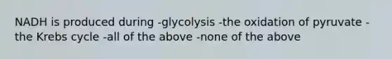 NADH is produced during -glycolysis -the oxidation of pyruvate -the Krebs cycle -all of the above -none of the above