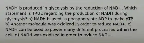 NADH is produced in glycolysis by the reduction of NAD+. Which statement is TRUE regarding the production of NADH during glycolysis? a) NADH is used to phosphorylate ADP to make ATP. b) Another molecule was oxidized in order to reduce NAD+. c) NADH can be used to power many different processes within the cell. d) NADH was oxidized in order to reduce NAD+.