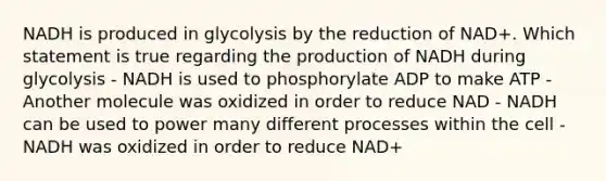 NADH is produced in glycolysis by the reduction of NAD+. Which statement is true regarding the production of NADH during glycolysis - NADH is used to phosphorylate ADP to make ATP - Another molecule was oxidized in order to reduce NAD - NADH can be used to power many different processes within the cell - NADH was oxidized in order to reduce NAD+