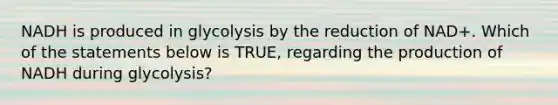 NADH is produced in glycolysis by the reduction of NAD+. Which of the statements below is TRUE, regarding the production of NADH during glycolysis?