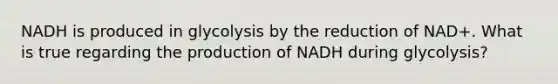 NADH is produced in glycolysis by the reduction of NAD+. What is true regarding the production of NADH during glycolysis?