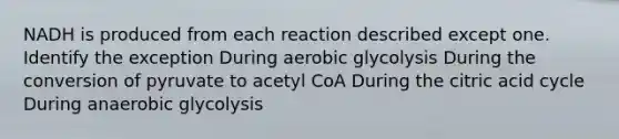 NADH is produced from each reaction described except one. Identify the exception During aerobic glycolysis During the conversion of pyruvate to acetyl CoA During the citric acid cycle During anaerobic glycolysis