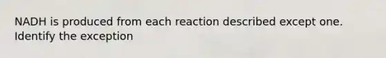 NADH is produced from each reaction described except one. Identify the exception