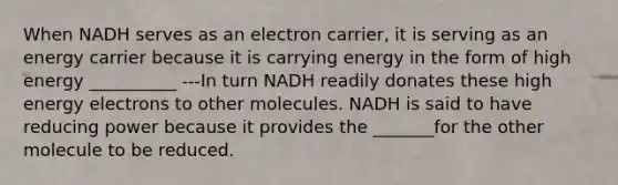 When NADH serves as an electron carrier, it is serving as an energy carrier because it is carrying energy in the form of high energy __________ ---In turn NADH readily donates these high energy electrons to other molecules. NADH is said to have reducing power because it provides the _______for the other molecule to be reduced.