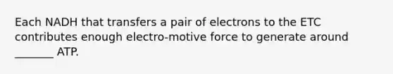 Each NADH that transfers a pair of electrons to the ETC contributes enough electro-motive force to generate around _______ ATP.