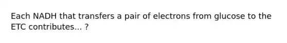 Each NADH that transfers a pair of electrons from glucose to the ETC contributes... ?