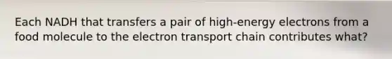 Each NADH that transfers a pair of high-energy electrons from a food molecule to the electron transport chain contributes what?