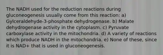 The NADH used for the reduction reactions during gluconeogenesis usually come from this reaction: a) Gylceraldehyde-3-phosphate dehydrogenase. b) Malate dehydrogenase activity in the cytoplasm. c) Pyruvate carboxylase activity in the mitochondria. d) A variety of reactions which produce NADH in the mitochondria. e) None of these, since it is NAD+ that is used in gluconeogenesis.