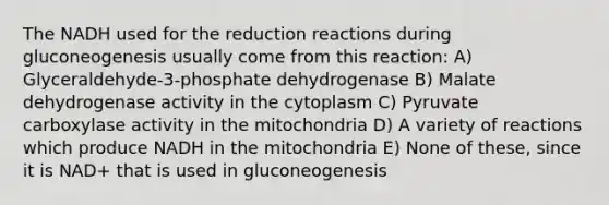 The NADH used for the reduction reactions during gluconeogenesis usually come from this reaction: A) Glyceraldehyde-3-phosphate dehydrogenase B) Malate dehydrogenase activity in the cytoplasm C) Pyruvate carboxylase activity in the mitochondria D) A variety of reactions which produce NADH in the mitochondria E) None of these, since it is NAD+ that is used in gluconeogenesis