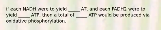 if each NADH were to yield _____ AT, and each FADH2 were to yield _____ ATP, then a total of _____ ATP would be produced via <a href='https://www.questionai.com/knowledge/kFazUb9IwO-oxidative-phosphorylation' class='anchor-knowledge'>oxidative phosphorylation</a>.