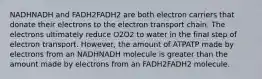 NADHNADH and FADH2FADH2 are both electron carriers that donate their electrons to the electron transport chain. The electrons ultimately reduce O2O2 to water in the final step of electron transport. However, the amount of ATPATP made by electrons from an NADHNADH molecule is greater than the amount made by electrons from an FADH2FADH2 molecule.