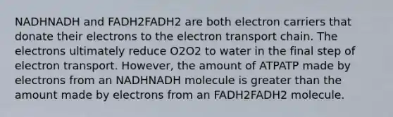 NADHNADH and FADH2FADH2 are both electron carriers that donate their electrons to the electron transport chain. The electrons ultimately reduce O2O2 to water in the final step of electron transport. However, the amount of ATPATP made by electrons from an NADHNADH molecule is greater than the amount made by electrons from an FADH2FADH2 molecule.