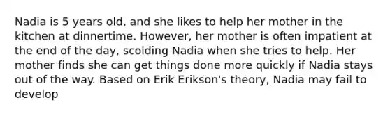 Nadia is 5 years old, and she likes to help her mother in the kitchen at dinnertime. However, her mother is often impatient at the end of the day, scolding Nadia when she tries to help. Her mother finds she can get things done more quickly if Nadia stays out of the way. Based on Erik Erikson's theory, Nadia may fail to develop