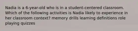 Nadia is a 6-year-old who is in a student-centered classroom. Which of the following activities is Nadia likely to experience in her classroom context? memory drills learning definitions role playing quizzes