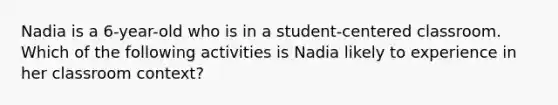 Nadia is a 6-year-old who is in a student-centered classroom. Which of the following activities is Nadia likely to experience in her classroom context?