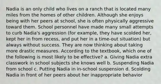 Nadia is an only child who lives on a ranch that is located many miles from the homes of other children. Although she enjoys being with her peers at school, she is often physically aggressive toward them. School personnel have made many small attempts to curb Nadia's aggression (for example, they have scolded her, kept her in from recess, and put her in a time-out situation) but always without success. They are now thinking about taking more drastic measures. According to the textbook, which one of the following is most likely to be effective? a. Giving Nadia extra classwork in <a href='https://www.questionai.com/knowledge/ksxit9Zow6-school-subjects' class='anchor-knowledge'>school subjects</a> she knows well b. Suspending Nadia from school c. Putting Nadia in in-school suspension d. Scolding Nadia in front of her peers about her inappropriate behavior