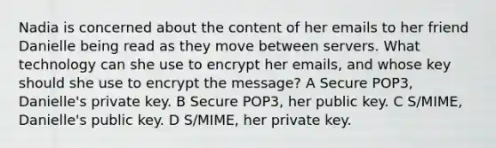 Nadia is concerned about the content of her emails to her friend Danielle being read as they move between servers. What technology can she use to encrypt her emails, and whose key should she use to encrypt the message? A Secure POP3, Danielle's private key. B Secure POP3, her public key. C S/MIME, Danielle's public key. D S/MIME, her private key.