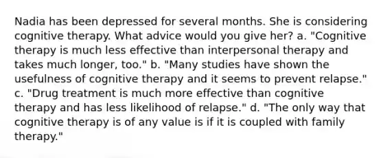 Nadia has been depressed for several months. She is considering cognitive therapy. What advice would you give her? a. "Cognitive therapy is much less effective than interpersonal therapy and takes much longer, too." b. "Many studies have shown the usefulness of cognitive therapy and it seems to prevent relapse." c. "Drug treatment is much more effective than cognitive therapy and has less likelihood of relapse." d. "The only way that cognitive therapy is of any value is if it is coupled with family therapy."