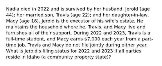 Nadia died in 2022 and is survived by her husband, Jerold (age 44); her married son, Travis (age 22); and her daughter-in-law, Macy (age 18). Jerold is the executor of his wife's estate. He maintains the household where he, Travis, and Macy live and furnishes all of their support. During 2022 and 2023, Travis is a full-time student, and Macy earns 7,000 each year from a part-time job. Travis and Macy do not file jointly during either year. What is Jerold's filing status for 2022 and 2023 if all parties reside in Idaho (a community property state)?