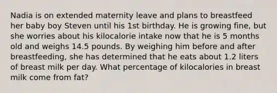 Nadia is on extended maternity leave and plans to breastfeed her baby boy Steven until his 1st birthday. He is growing fine, but she worries about his kilocalorie intake now that he is 5 months old and weighs 14.5 pounds. By weighing him before and after breastfeeding, she has determined that he eats about 1.2 liters of breast milk per day. What percentage of kilocalories in breast milk come from fat?