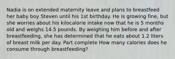 Nadia is on extended maternity leave and plans to breastfeed her baby boy Steven until his 1st birthday. He is growing fine, but she worries about his kilocalorie intake now that he is 5 months old and weighs 14.5 pounds. By weighing him before and after breastfeeding, she has determined that he eats about 1.2 liters of breast milk per day. Part complete How many calories does he consume through breastfeeding?