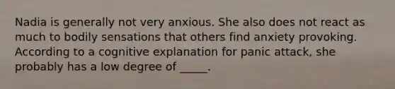 Nadia is generally not very anxious. She also does not react as much to bodily sensations that others find anxiety provoking. According to a cognitive explanation for panic attack, she probably has a low degree of _____.