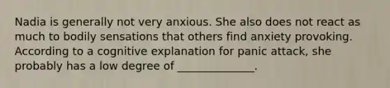 Nadia is generally not very anxious. She also does not react as much to bodily sensations that others find anxiety provoking. According to a cognitive explanation for panic attack, she probably has a low degree of ______________.