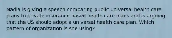 Nadia is giving a speech comparing public universal health care plans to private insurance based health care plans and is arguing that the US should adopt a universal health care plan. Which pattern of organization is she using?