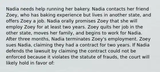 Nadia needs help running her bakery. Nadia contacts her friend Zoey, who has baking experience but lives in another state, and offers Zoey a job. Nadia orally promises Zoey that she will employ Zoey for at least two years. Zoey quits her job in the other state, moves her family, and begins to work for Nadia. After three months, Nadia terminates Zoey's employment. Zoey sues Nadia, claiming they had a contract for two years. If Nadia defends the lawsuit by claiming the contract could not be enforced because it violates the statute of frauds, the court will likely hold in favor of: