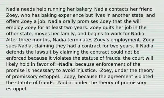 Nadia needs help running her bakery. Nadia contacts her friend Zoey, who has baking experience but lives in another state, and offers Zoey a job. Nadia orally promises Zoey that she will employ Zoey for at least two years. Zoey quits her job in the other state, moves her family, and begins to work for Nadia. After three months, Nadia terminates Zoey's employment. Zoey sues Nadia, claiming they had a contract for two years. If Nadia defends the lawsuit by claiming the contract could not be enforced because it violates the statute of frauds, the court will likely hold in favor of: -Nadia, because enforcement of the promise is necessary to avoid injustice. -Zoey, under the theory of promissory estoppel. -Zoey, because the agreement violated the statute of frauds. -Nadia, under the theory of promissory estoppel.