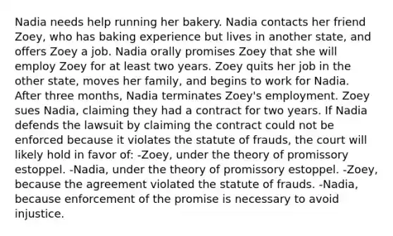 Nadia needs help running her bakery. Nadia contacts her friend Zoey, who has baking experience but lives in another state, and offers Zoey a job. Nadia orally promises Zoey that she will employ Zoey for at least two years. Zoey quits her job in the other state, moves her family, and begins to work for Nadia. After three months, Nadia terminates Zoey's employment. Zoey sues Nadia, claiming they had a contract for two years. If Nadia defends the lawsuit by claiming the contract could not be enforced because it violates the statute of frauds, the court will likely hold in favor of: -Zoey, under the theory of promissory estoppel. -Nadia, under the theory of promissory estoppel. -Zoey, because the agreement violated the statute of frauds. -Nadia, because enforcement of the promise is necessary to avoid injustice.